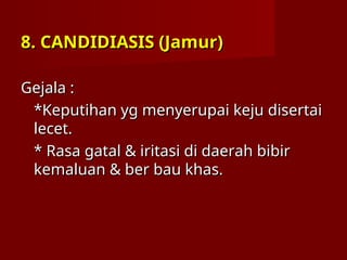 8. CANDIDIASIS (Jamur)
8. CANDIDIASIS (Jamur)
Gejala :
Gejala :
*Keputihan yg menyerupai keju disertai
*Keputihan yg menyerupai keju disertai
lecet.
lecet.
* Rasa gatal & iritasi di daerah bibir
* Rasa gatal & iritasi di daerah bibir
kemaluan & ber bau khas.
kemaluan & ber bau khas.
 
