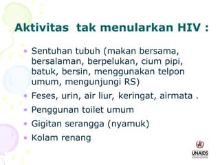 Aktivitas tak menularkan HIV :
• Sentuhan tubuh (makan bersama,
bersalaman, berpelukan, cium pipi,
batuk, bersin, menggunakan telpon
umum, mengunjungi RS)
• Feses, urin, air liur, keringat, airmata .
• Penggunan toilet umum
• Gigitan serangga (nyamuk)
• Kolam renang
 