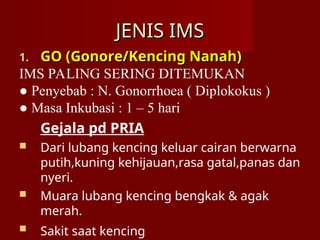 JENIS IMS
JENIS IMS
1.
1. GO (Gonore/Kencing Nanah)
GO (Gonore/Kencing Nanah)
IMS PALING SERING DITEMUKAN
● Penyebab : N. Gonorrhoea ( Diplokokus )
● Masa Inkubasi : 1 – 5 hari
Gejala pd PRIA
 Dari lubang kencing keluar cairan berwarna
putih,kuning kehijauan,rasa gatal,panas dan
nyeri.
 Muara lubang kencing bengkak & agak
merah.
 Sakit saat kencing
 