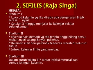 2. SIFILIS (Raja Singa)
2. SIFILIS (Raja Singa)
GEJALA :
 Stadium I
* Luka pd kelamin yg jika diraba ada pengerasan & tdk
terasa nyeri
* Setelah 3 minggu menjalar ke kelenjar sekitar
selangkangan
 Stadium II
* Nyeri kepala,demam yg tdk terlalu tinggi,hilang nafsu
makan,nyeri tulang & nyeri pd leher.
* Kelainan kulit berupa bintik & bercak merah di seluruh
tubuh.
* Infeksi kelenjar limfe yang meluas.
 Stadium III
Dalam kurun waktu 3-7 tahun infeksi merusakkan
semua jaringan kelamin.
 