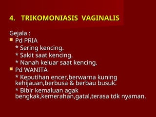 4.
4. TRIKOMONIASIS VAGINALIS
TRIKOMONIASIS VAGINALIS
Gejala :
Gejala :
 Pd PRIA
Pd PRIA
* Sering kencing.
* Sering kencing.
* Sakit saat kencing.
* Sakit saat kencing.
* Nanah keluar saat kencing.
* Nanah keluar saat kencing.
 Pd WANITA
Pd WANITA
* Keputihan encer,berwarna kuning
* Keputihan encer,berwarna kuning
kehijauan,berbusa & berbau busuk.
kehijauan,berbusa & berbau busuk.
* Bibir kemaluan agak
* Bibir kemaluan agak
bengkak,kemerahan,gatal,terasa tdk nyaman.
bengkak,kemerahan,gatal,terasa tdk nyaman.
 