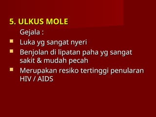 5. ULKUS MOLE
5. ULKUS MOLE
Gejala :
Gejala :
 Luka yg sangat nyeri
Luka yg sangat nyeri
 Benjolan di lipatan paha yg sangat
Benjolan di lipatan paha yg sangat
sakit & mudah pecah
sakit & mudah pecah
 Merupakan resiko tertinggi penularan
Merupakan resiko tertinggi penularan
HIV / AIDS
HIV / AIDS
 