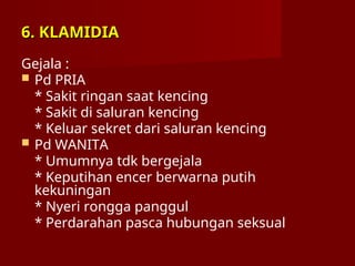 6. KLAMIDIA
6. KLAMIDIA
Gejala :
 Pd PRIA
* Sakit ringan saat kencing
* Sakit di saluran kencing
* Keluar sekret dari saluran kencing
 Pd WANITA
* Umumnya tdk bergejala
* Keputihan encer berwarna putih
kekuningan
* Nyeri rongga panggul
* Perdarahan pasca hubungan seksual
 