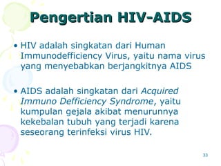 33
Pengertian HIV
Pengertian HIV-
-AIDS
AIDS
• HIV adalah singkatan dari Human
Immunodefficiency Virus, yaitu nama virus
yang menyebabkan berjangkitnya AIDS
• AIDS adalah singkatan dari Acquired
Immuno Defficiency Syndrome, yaitu
kumpulan gejala akibat menurunnya
kekebalan tubuh yang terjadi karena
seseorang terinfeksi virus HIV.
 