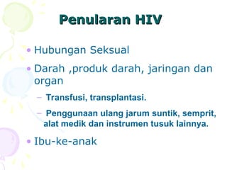 Penularan HIV
Penularan HIV
• Hubungan Seksual
• Darah ,produk darah, jaringan dan
organ
– Transfusi, transplantasi.
– Penggunaan ulang jarum suntik, semprit,
alat medik dan instrumen tusuk lainnya.
• Ibu-ke-anak
 