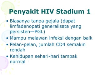Penyakit HIV Stadium 1
• Biasanya tanpa gejala (dapat
limfadenopati generalisata yang
persisten—PGL)
• Mampu melawan infeksi dengan baik
• Pelan-pelan, jumlah CD4 semakin
rendah
• Kehidupan sehari-hari tampak
normal
 