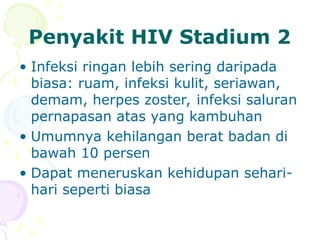 Penyakit HIV Stadium 2
• Infeksi ringan lebih sering daripada
biasa: ruam, infeksi kulit, seriawan,
demam, herpes zoster, infeksi saluran
pernapasan atas yang kambuhan
• Umumnya kehilangan berat badan di
bawah 10 persen
• Dapat meneruskan kehidupan sehari-
hari seperti biasa
 