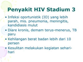 Penyakit HIV Stadium 3
• Infeksi oportunistik (IO) yang lebih
parah, mis. pneumonia, meningitis,
kandidiasis mulut
• Diare kronis, demam terus-menerus, TB
paru
• Kehilangan berat badan lebih dari 10
persen
• Kesulitan melakukan kegiatan sehari-
hari
 