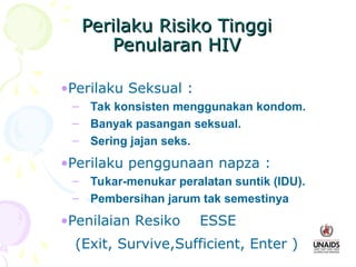 Perilaku Risiko Tinggi
Perilaku Risiko Tinggi
Penularan HIV
Penularan HIV
•Perilaku Seksual :
– Tak konsisten menggunakan kondom.
– Banyak pasangan seksual.
– Sering jajan seks.
•Perilaku penggunaan napza :
– Tukar-menukar peralatan suntik (IDU).
– Pembersihan jarum tak semestinya
•Penilaian Resiko ESSE
(Exit, Survive,Sufficient, Enter )
 