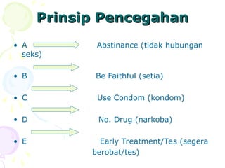 Prinsip Pencegahan
Prinsip Pencegahan
• A Abstinance (tidak hubungan
seks)
• B Be Faithful (setia)
• C Use Condom (kondom)
• D No. Drug (narkoba)
• E Early Treatment/Tes (segera
berobat/tes)
 