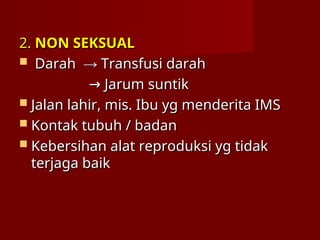 2.
2. NON SEKSUAL
NON SEKSUAL
 Darah
Darah →
→ Transfusi darah
Transfusi darah
→
→ Jarum suntik
Jarum suntik
 Jalan lahir, mis. Ibu yg menderita IMS
Jalan lahir, mis. Ibu yg menderita IMS
 Kontak tubuh / badan
Kontak tubuh / badan
 Kebersihan alat reproduksi yg tidak
Kebersihan alat reproduksi yg tidak
terjaga baik
terjaga baik
 