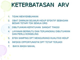 KETERBATASAN ARV
KETERBATASAN ARV
1. TIDAK MENYEMBUHKAN
2. OBAT DIMINUM SEUMUR HIDUP EFEKTIF SEBAGIAN
BESAR TETAPI TDK SEMUA ORG
3. DIBUTUHKAN KEPATUHAN SANGAT TINGGI
4. LAYANAN BERMUTU DAN TERJANGKAU DIBUTUHKAN
DAN PERLU KONSELING
5. EFEK SAMPING DPT MENGURANGI KUALITAS HIDUP
6. INFEKSI OPPORTUNISTIK DPT TETAP TERJADI
7. BIAYA MASIH MAHAL
 