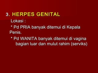 33. HERPES GENITAL. HERPES GENITAL
Lokasi :Lokasi :
* Pd PRIA banyak ditemui di Kepala* Pd PRIA banyak ditemui di Kepala
Penis.Penis.
* Pd WANITA banyak ditemui di vagina* Pd WANITA banyak ditemui di vagina
bagian luar dan mulut rahim (serviks)bagian luar dan mulut rahim (serviks)
 