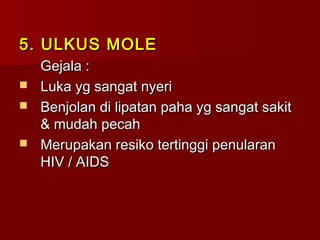 5. ULKUS MOLE5. ULKUS MOLE
Gejala :Gejala :
 Luka yg sangat nyeriLuka yg sangat nyeri
 Benjolan di lipatan paha yg sangat sakitBenjolan di lipatan paha yg sangat sakit
& mudah pecah& mudah pecah
 Merupakan resiko tertinggi penularanMerupakan resiko tertinggi penularan
HIV / AIDSHIV / AIDS
 