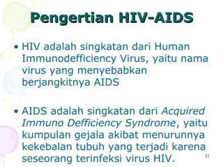 31
Pengertian HIVPengertian HIV--AIDSAIDS
• HIV adalah singkatan dari Human
Immunodefficiency Virus, yaitu nama
virus yang menyebabkan
berjangkitnya AIDS
• AIDS adalah singkatan dari Acquired
Immuno Defficiency Syndrome, yaitu
kumpulan gejala akibat menurunnya
kekebalan tubuh yang terjadi karena
seseorang terinfeksi virus HIV.
 