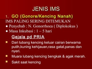 JENIS IMSJENIS IMS
1.1. GO (Gonore/Kencing Nanah)GO (Gonore/Kencing Nanah)
IMS PALING SERING DITEMUKAN
● Penyebab : N. Gonorrhoea ( Diplokokus )
● Masa Inkubasi : 1 – 5 hari
Gejala pd PRIA
 Dari lubang kencing keluar cairan berwarna
putih,kuning kehijauan,rasa gatal,panas dan
nyeri.
 Muara lubang kencing bengkak & agak merah.
 Sakit saat kencing
 