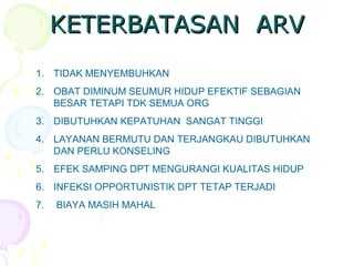 KETERBATASAN ARVKETERBATASAN ARV
1. TIDAK MENYEMBUHKAN
2. OBAT DIMINUM SEUMUR HIDUP EFEKTIF SEBAGIAN
BESAR TETAPI TDK SEMUA ORG
3. DIBUTUHKAN KEPATUHAN SANGAT TINGGI
4. LAYANAN BERMUTU DAN TERJANGKAU DIBUTUHKAN
DAN PERLU KONSELING
5. EFEK SAMPING DPT MENGURANGI KUALITAS HIDUP
6. INFEKSI OPPORTUNISTIK DPT TETAP TERJADI
7. BIAYA MASIH MAHAL
 