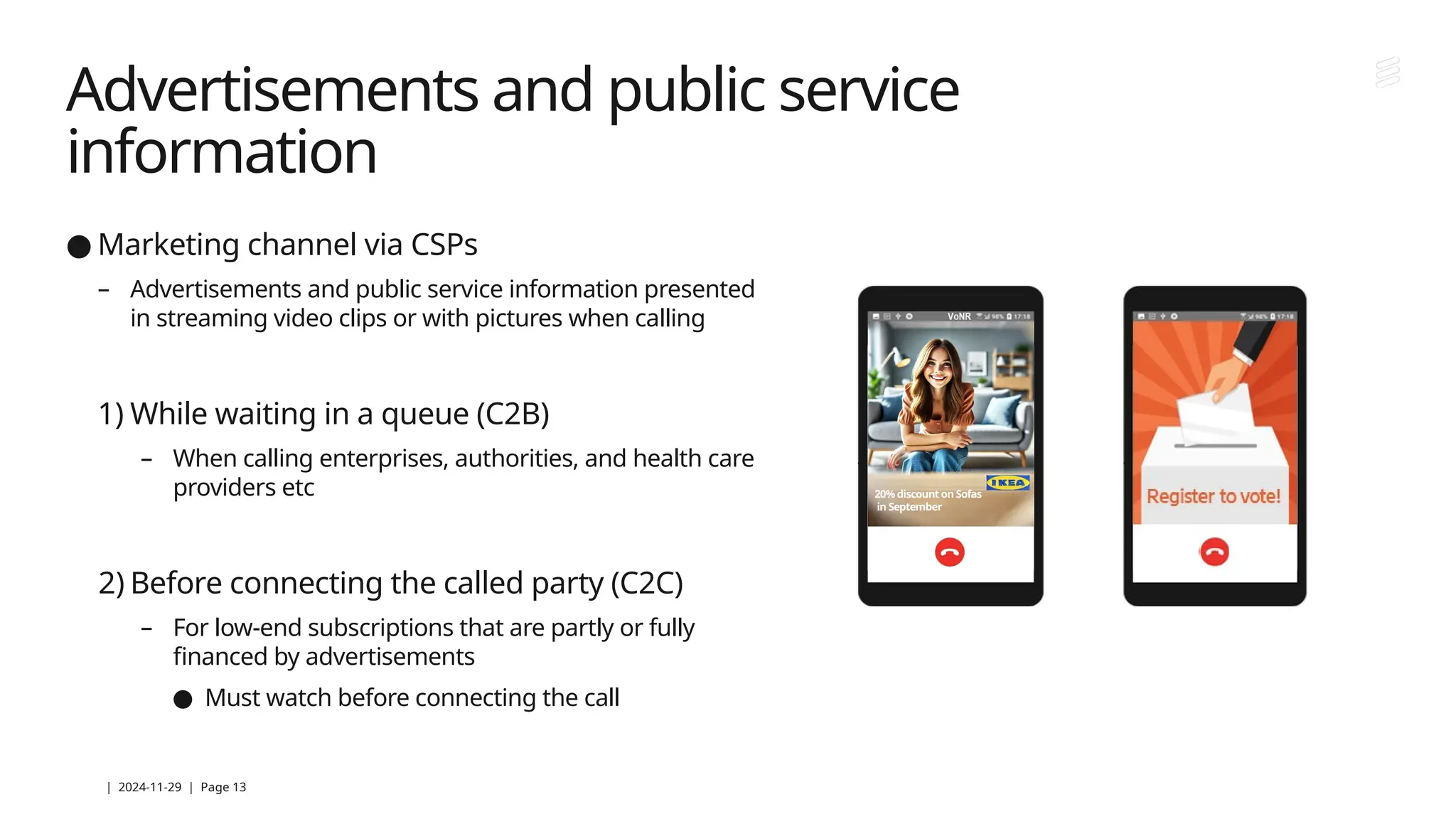 | 2024-11-29 | Page 13
Advertisements and public service
information
● Marketing channel via CSPs
– Advertisements and public service information presented
in streaming video clips or with pictures when calling
1) While waiting in a queue (C2B)
– When calling enterprises, authorities, and health care
providers etc
2) Before connecting the called party (C2C)
– For low-end subscriptions that are partly or fully
financed by advertisements
● Must watch before connecting the call
$
20% discount on Sofas
in September
 