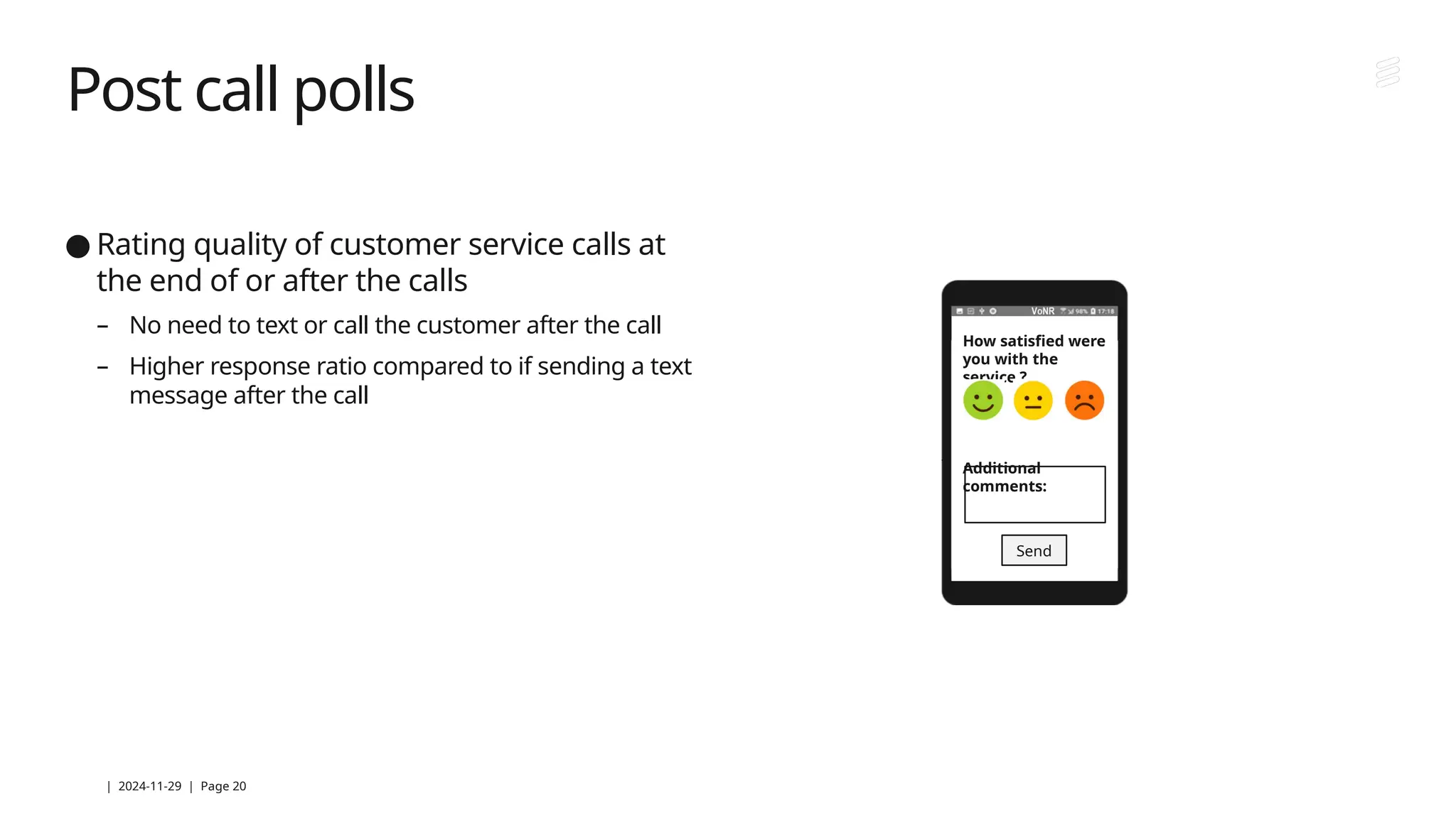 | 2024-11-29 | Page 20
Post call polls
● Rating quality of customer service calls at
the end of or after the calls
– No need to text or call the customer after the call
– Higher response ratio compared to if sending a text
message after the call
How satisfied were
you with the
service ?
Additional
comments:
Send
 
