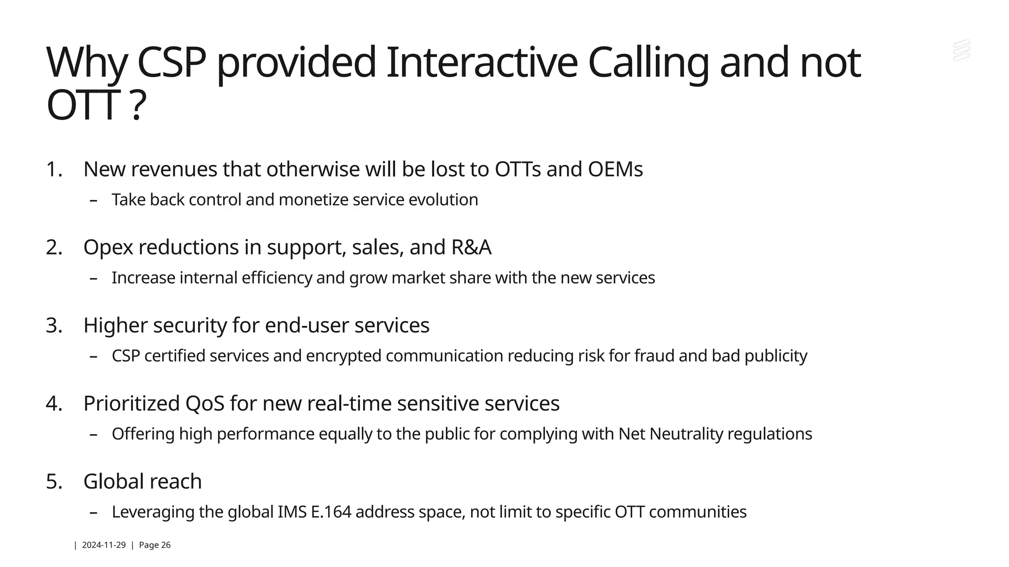 | 2024-11-29 | Page 26
Why CSP provided Interactive Calling and not
OTT ?
1. New revenues that otherwise will be lost to OTTs and OEMs
– Take back control and monetize service evolution
2. Opex reductions in support, sales, and R&A
– Increase internal efficiency and grow market share with the new services
3. Higher security for end-user services
– CSP certified services and encrypted communication reducing risk for fraud and bad publicity
4. Prioritized QoS for new real-time sensitive services
– Offering high performance equally to the public for complying with Net Neutrality regulations
5. Global reach
– Leveraging the global IMS E.164 address space, not limit to specific OTT communities
 