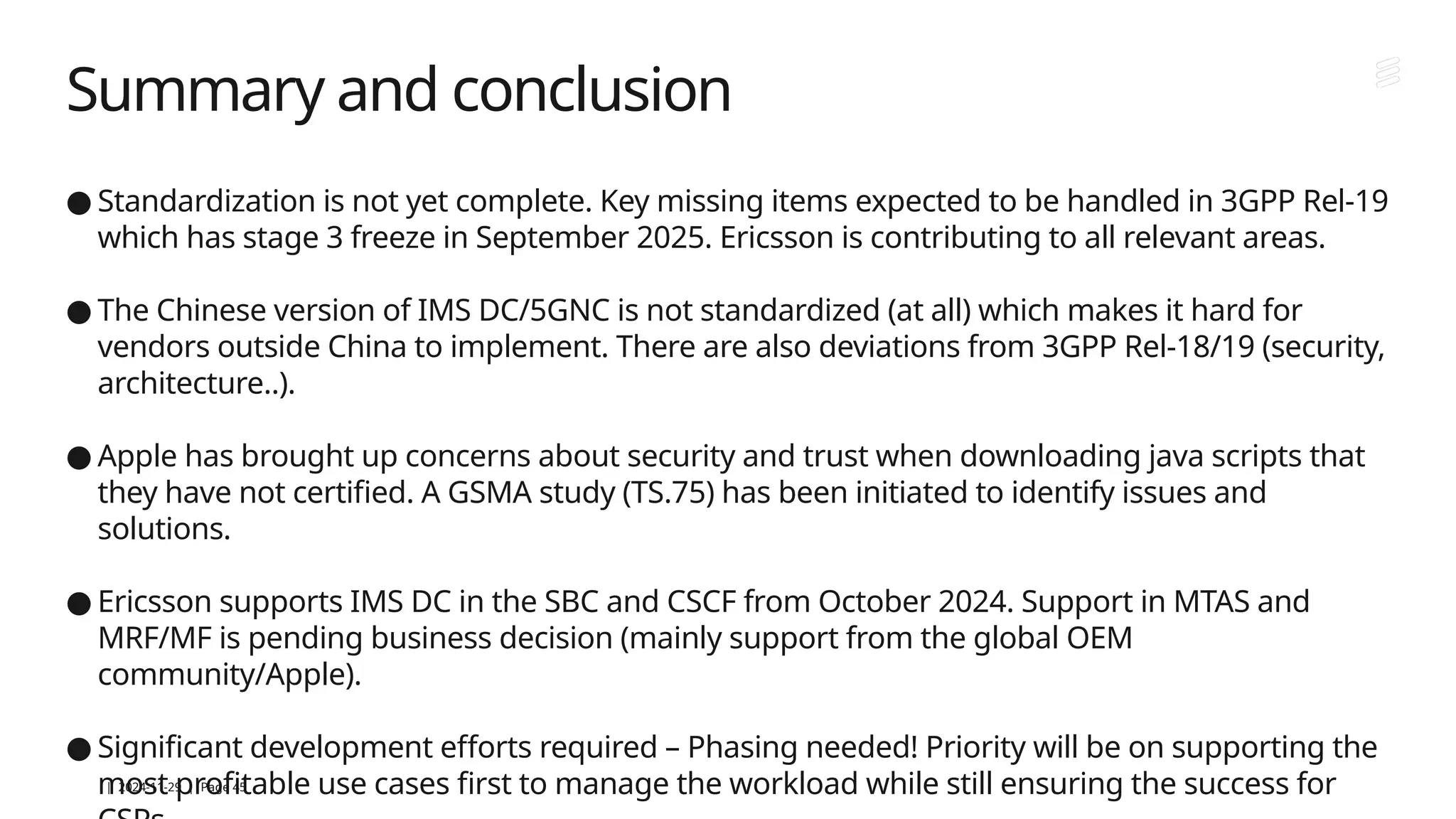 | 2024-11-29 | Page 45
Summary and conclusion
● Standardization is not yet complete. Key missing items expected to be handled in 3GPP Rel-19
which has stage 3 freeze in September 2025. Ericsson is contributing to all relevant areas.
● The Chinese version of IMS DC/5GNC is not standardized (at all) which makes it hard for
vendors outside China to implement. There are also deviations from 3GPP Rel-18/19 (security,
architecture..).
● Apple has brought up concerns about security and trust when downloading java scripts that
they have not certified. A GSMA study (TS.75) has been initiated to identify issues and
solutions.
● Ericsson supports IMS DC in the SBC and CSCF from October 2024. Support in MTAS and
MRF/MF is pending business decision (mainly support from the global OEM
community/Apple).
● Significant development efforts required – Phasing needed! Priority will be on supporting the
most profitable use cases first to manage the workload while still ensuring the success for
 