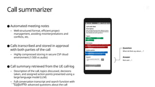 | 2024-11-29 | Page 19
Call summarizer
● Automated meeting notes
– Well structured format, efficient project
management, avoiding misinterpretations and
conflicts, etc.
● Calls transcribed and stored in approval
with both parties of the call
– Highly compressed storing in secure CSP cloud
environment (1:500 vs audio)
● Call summary retrieved from the UE call-log
– Description of the call, topics discussed, decisions
taken, and assigned action points presented using a
large language model (LLM)
– Full conversation transcript and search function with
support for advanced questions about the call
Question
What did Bob say about … ?
Answer
Bob said … !
Call with Bob
Description
Alice and Bob discussed their different visions
for the project and agree to prioritize features
that enhance the user experience.
Topics
Decisions
Action points
Search
Project
direction
Different
versions
User
experience
Strike a balance between user experience and
features
Prioritize features that enhance user
experience
Identify features that enhance user
experience
Adjust project to prioritize user
experience
Enter a question about the
call
As
k
Conversation
transcript
 