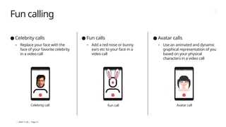 | 2024-11-29 | Page 21
Fun calling
● Celebrity calls
– Replace your face with the
face of your favorite celebrity
in a video call
● Fun calls
– Add a red nose or bunny
ears etc to your face in a
video call
● Avatar calls
– Use an animated and dynamic
graphical representation of you
based on your physical
characters in a video call
Celebrity call Fun call Avatar call
 