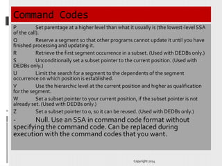 Command Codes
P Set parentage at a higher level than what it usually is (the lowest-level SSA
of the call).
Q Reserve a segment so that other programs cannot update it until you have
finished processing and updating it.
R Retrieve the first segment occurrence in a subset. (Used with DEDBs only.)
S Unconditionally set a subset pointer to the current position. (Used with
DEDBs only.)
U Limit the search for a segment to the dependents of the segment
occurrence on which position is established.
V Use the hierarchic level at the current position and higher as qualification
for the segment.
W Set a subset pointer to your current position, if the subset pointer is not
already set. (Used with DEDBs only.)
Z Set a subset pointer to 0, so it can be reused. (Used with DEDBs only.)
- Null. Use an SSA in command code format without
specifying the command code. Can be replaced during
execution with the command codes that you want.
Copyright 2014
 