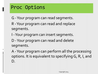 Proc Options
G -Your program can read segments.
R -Your program can read and replace
segments.
I -Your program can insert segments.
D -Your program can read and delete
segments.
A -Your program can perform all the processing
options. It is equivalent to specifying G, R, I, and
D.
Copyright 2014
 