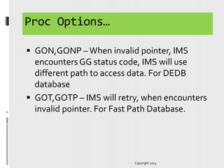 Proc Options…
 GON,GONP –When invalid pointer, IMS
encounters GG status code, IMS will use
different path to access data. For DEDB
database
 GOT,GOTP – IMS will retry, when encounters
invalid pointer. For Fast Path Database.
Copyright 2014
 