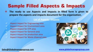 Sales@Globalmanagergroup.com
Sample Filled Aspects & Impacts
List of Aspects - Impacts
 Aspect-Impact for Engineering area
 Aspect-Impact for Environment area
 Aspect-Impact for ETP area
 Aspect-Impact for General area
 Aspect-Impact for production area
 Aspect-Impact for Waste disposal area
 The ready to use Aspects and Impacts in filled form is given to
prepare the aspects and impacts document for the organization.
www.globalmanagergroup.com
 