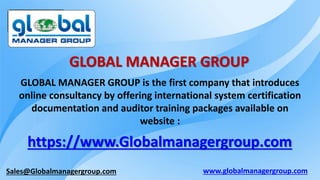 Sales@Globalmanagergroup.com
GLOBAL MANAGER GROUP is the first company that introduces
online consultancy by offering international system certification
documentation and auditor training packages available on
website :
https://www.Globalmanagergroup.com
GLOBAL MANAGER GROUP
www.globalmanagergroup.com
 