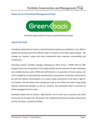 Portfolio Construction and Management
IM Section B – Group 7 – Project Report Page 1
Name of our Investment Management Fund
Greenback Capital Advisors Private Limited (Greenback Capital)
About the Fund
Greenback Capital Advisors Private Limited (Greenback Capital) was established in July, 2005 to
address the growing need of the different types of investors in the Indian capital markets. We
manage our investors’ capital with three fundamental ethos: expertise, accountability and
transparency.
Greenback Capital’s portfolio managers (belonging to IM-B Group 7, PGPM 2012-14, MDI
Gurgaon) have a lot of experience in the capital markets and this expertise has been developed
over multiple business cycles. While past performance is no guarantee of future success, the
funds managed by us have generally outperformed or, during times of recession, performed at
par with the markets. Accountability to us means a deep commitment to do what is right for
our investors. We also believe that transparency leads to trust which will create a long lasting
fiduciary relationship between us and our investors. We proactively invest in securities to
further propagate the three ethos.
Greenback Capital aims to achieve a high absolute rate of return over a business cycle while
minimizing risk of capital loss. We practice the established investment principles espoused by
the likes of Graham, and Warren Buffett.
 