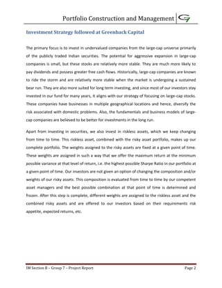 Portfolio Construction and Management
IM Section B – Group 7 – Project Report Page 2
Investment Strategy followed at Greenback Capital
The primary focus is to invest in undervalued companies from the large-cap universe primarily
of the publicly traded Indian securities. The potential for aggressive expansion in large-cap
companies is small, but these stocks are relatively more stable. They are much more likely to
pay dividends and possess greater free cash flows. Historically, large-cap companies are known
to ride the storm and are relatively more stable when the market is undergoing a sustained
bear run. They are also more suited for long term investing, and since most of our investors stay
invested in our fund for many years, it aligns with our strategy of focusing on large-cap stocks.
These companies have businesses in multiple geographical locations and hence, diversify the
risk associated with domestic problems. Also, the fundamentals and business models of large-
cap companies are believed to be better for investments in the long run.
Apart from investing in securities, we also invest in riskless assets, which we keep changing
from time to time. This riskless asset, combined with the risky asset portfolio, makes up our
complete portfolio. The weights assigned to the risky assets are fixed at a given point of time.
These weights are assigned in such a way that we offer the maximum return at the minimum
possible variance at that level of return, i.e. the highest possible Sharpe Ratio in our portfolio at
a given point of time. Our investors are not given an option of changing the composition and/or
weights of our risky assets. This composition is evaluated from time to time by our competent
asset managers and the best possible combination at that point of time is determined and
frozen. After this step is complete, different weights are assigned to the riskless asset and the
combined risky assets and are offered to our investors based on their requirements risk
appetite, expected returns, etc.
 