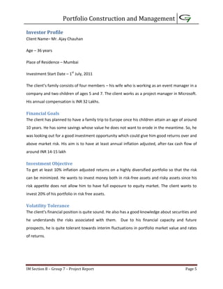 Portfolio Construction and Management
IM Section B – Group 7 – Project Report Page 5
Investor Profile
Client Name– Mr. Ajay Chauhan
Age – 36 years
Place of Residence – Mumbai
Investment Start Date – 1st
July, 2011
The client’s family consists of four members – his wife who is working as an event manager in a
company and two children of ages 5 and 7. The client works as a project manager in Microsoft.
His annual compensation is INR 32 Lakhs.
Financial Goals
The client has planned to have a family trip to Europe once his children attain an age of around
10 years. He has some savings whose value he does not want to erode in the meantime. So, he
was looking out for a good investment opportunity which could give him good returns over and
above market risk. His aim is to have at least annual inflation adjusted, after-tax cash flow of
around INR 14-15 lakh
Investment Objective
To get at least 10% inflation adjusted returns on a highly diversified portfolio so that the risk
can be minimized. He wants to invest money both in risk-free assets and risky assets since his
risk appetite does not allow him to have full exposure to equity market. The client wants to
invest 20% of his portfolio in risk free assets.
Volatility Tolerance
The client’s financial position is quite sound. He also has a good knowledge about securities and
he understands the risks associated with them. Due to his financial capacity and future
prospects, he is quite tolerant towards interim fluctuations in portfolio market value and rates
of returns.
 