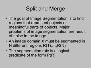 Split and Merge
• The goal of Image Segmentation is to find
regions that represent objects or
meaningful parts of objects. Major
problems of image segmentation are result
of noise in the image.
• An image domain X must be segmented in
N different regions R(1),…,R(N)
• The segmentation rule is a logical
predicate of the form P(R)
 