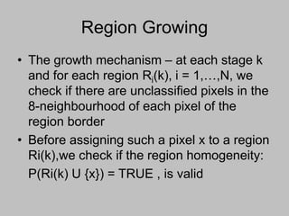 Region Growing
• The growth mechanism – at each stage k
and for each region Ri(k), i = 1,…,N, we
check if there are unclassified pixels in the
8-neighbourhood of each pixel of the
region border
• Before assigning such a pixel x to a region
Ri(k),we check if the region homogeneity:
P(Ri(k) U {x}) = TRUE , is valid
 