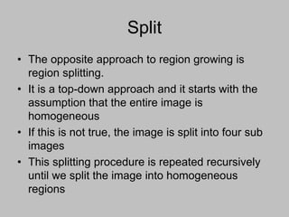 Split
• The opposite approach to region growing is
region splitting.
• It is a top-down approach and it starts with the
assumption that the entire image is
homogeneous
• If this is not true, the image is split into four sub
images
• This splitting procedure is repeated recursively
until we split the image into homogeneous
regions
 