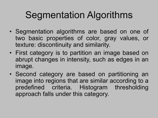 Segmentation Algorithms
• Segmentation algorithms are based on one of
two basic properties of color, gray values, or
texture: discontinuity and similarity.
• First category is to partition an image based on
abrupt changes in intensity, such as edges in an
image.
• Second category are based on partitioning an
image into regions that are similar according to a
predefined criteria. Histogram thresholding
approach falls under this category.
 