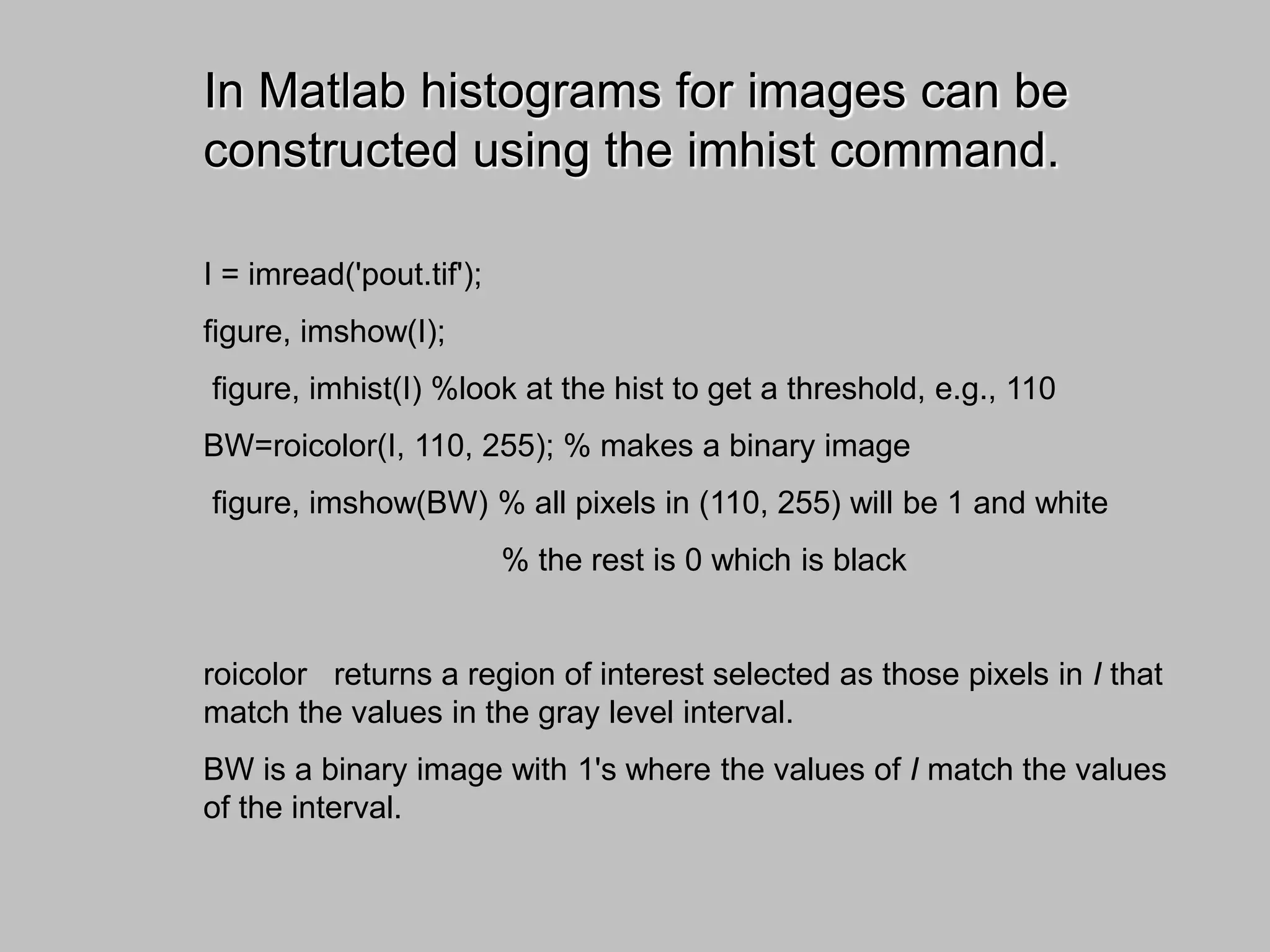 In Matlab histograms for images can be
constructed using the imhist command.
I = imread('pout.tif');
figure, imshow(I);
figure, imhist(I) %look at the hist to get a threshold, e.g., 110
BW=roicolor(I, 110, 255); % makes a binary image
figure, imshow(BW) % all pixels in (110, 255) will be 1 and white
% the rest is 0 which is black
roicolor returns a region of interest selected as those pixels in I that
match the values in the gray level interval.
BW is a binary image with 1's where the values of I match the values
of the interval.
 
