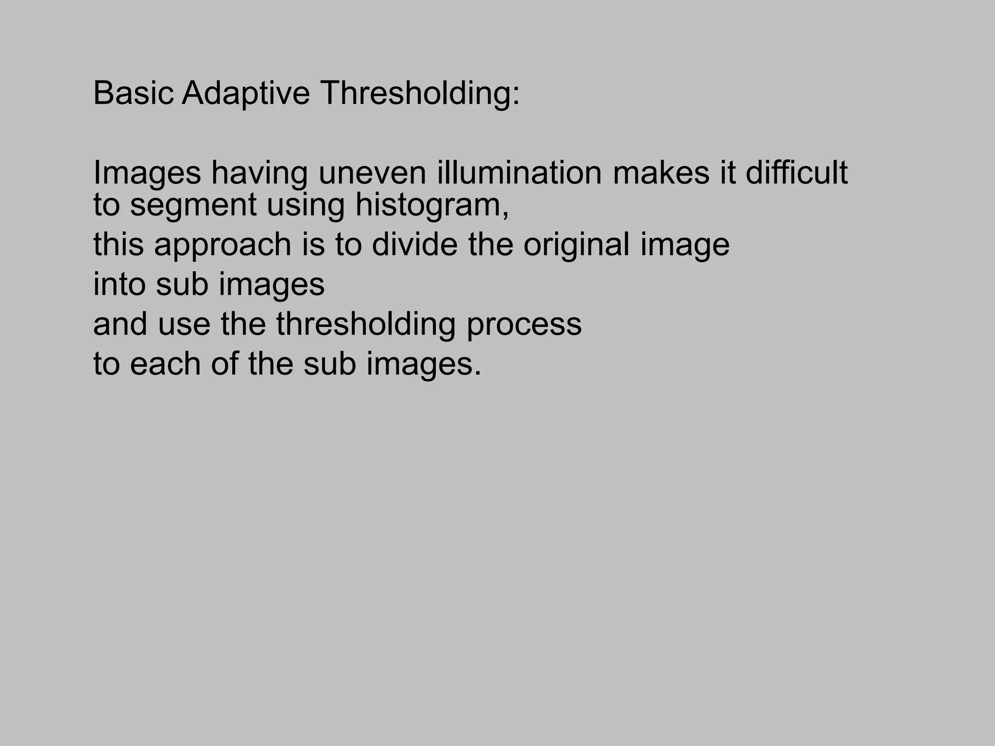 Basic Adaptive Thresholding:
Images having uneven illumination makes it difficult
to segment using histogram,
this approach is to divide the original image
into sub images
and use the thresholding process
to each of the sub images.
 