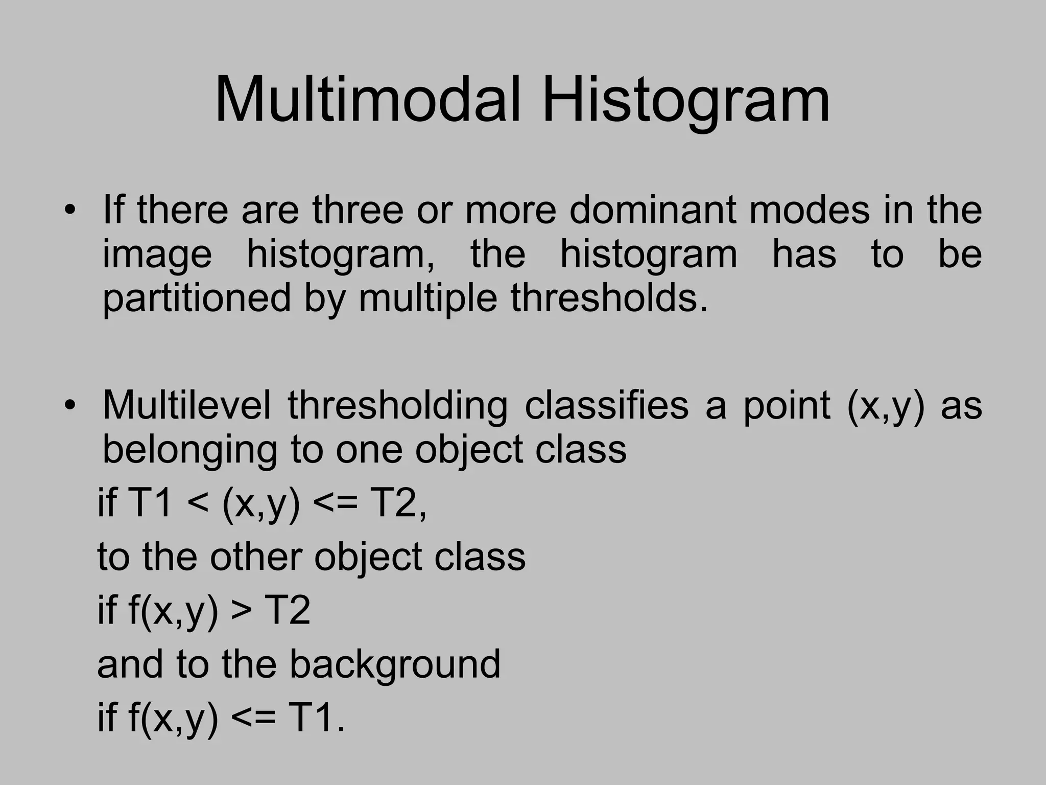 Multimodal Histogram
• If there are three or more dominant modes in the
image histogram, the histogram has to be
partitioned by multiple thresholds.
• Multilevel thresholding classifies a point (x,y) as
belonging to one object class
if T1 < (x,y) <= T2,
to the other object class
if f(x,y) > T2
and to the background
if f(x,y) <= T1.
 