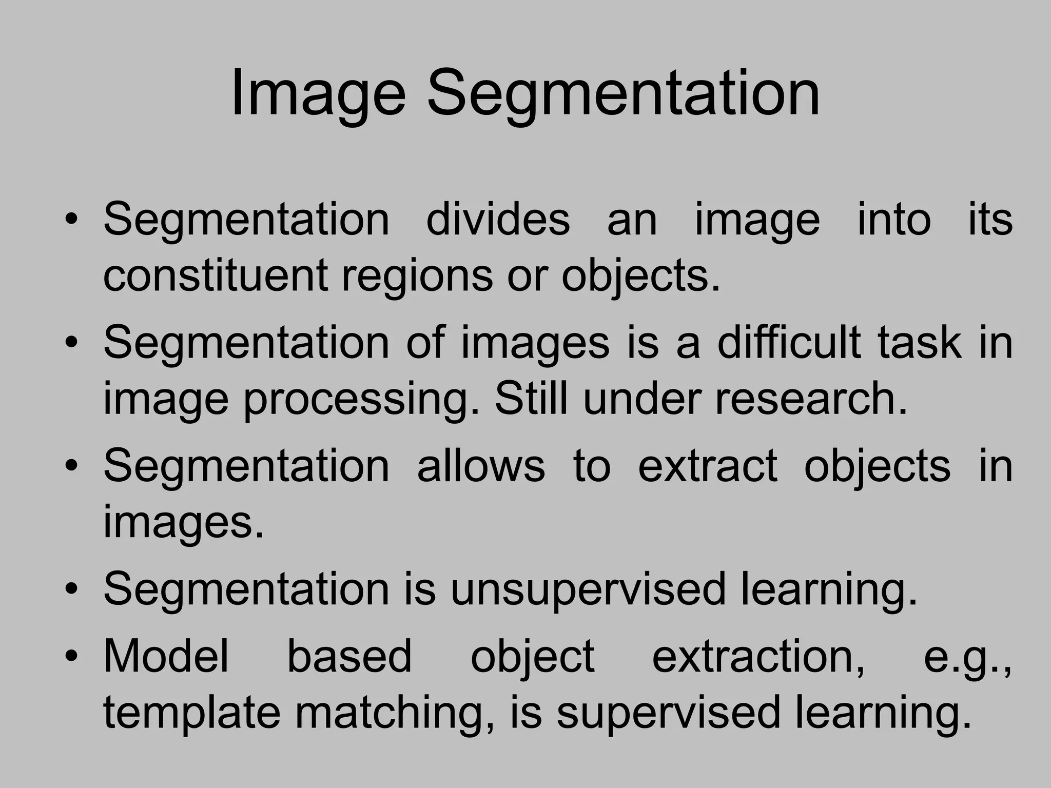 Image Segmentation
• Segmentation divides an image into its
constituent regions or objects.
• Segmentation of images is a difficult task in
image processing. Still under research.
• Segmentation allows to extract objects in
images.
• Segmentation is unsupervised learning.
• Model based object extraction, e.g.,
template matching, is supervised learning.
 