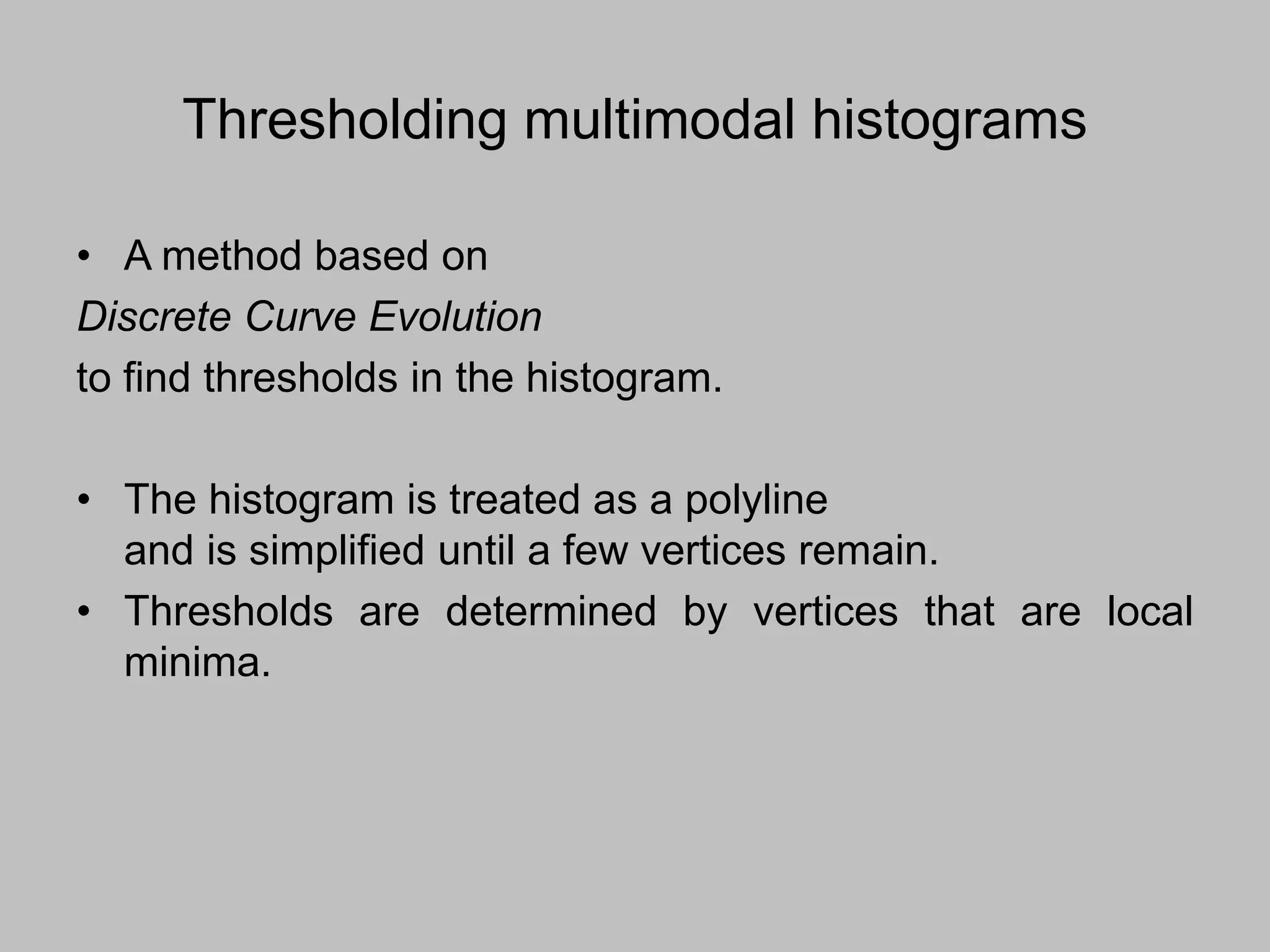 Thresholding multimodal histograms
• A method based on
Discrete Curve Evolution
to find thresholds in the histogram.
• The histogram is treated as a polyline
and is simplified until a few vertices remain.
• Thresholds are determined by vertices that are local
minima.
 