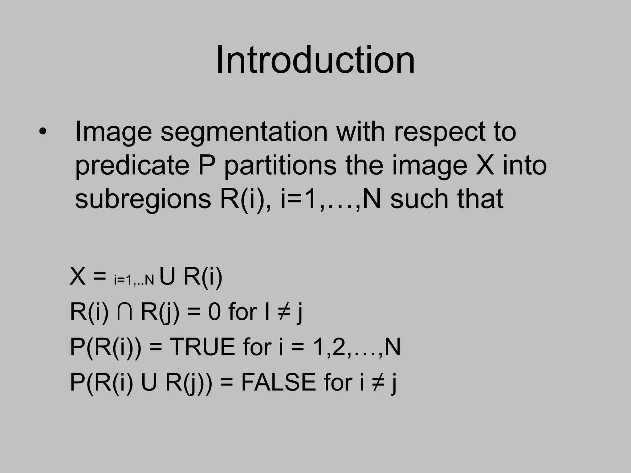 Introduction
• Image segmentation with respect to
predicate P partitions the image X into
subregions R(i), i=1,…,N such that
X = i=1,..N U R(i)
R(i) ∩ R(j) = 0 for I ≠ j
P(R(i)) = TRUE for i = 1,2,…,N
P(R(i) U R(j)) = FALSE for i ≠ j
 