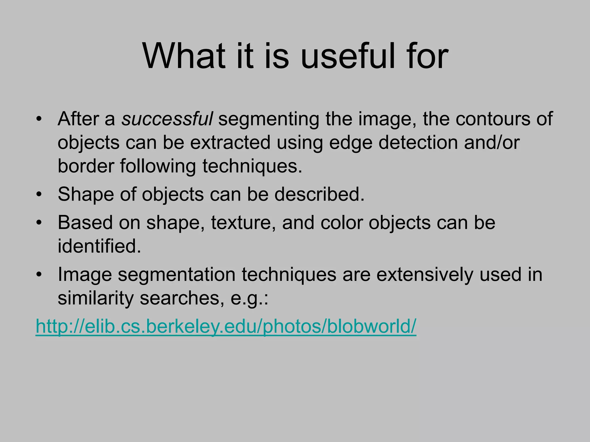What it is useful for
• After a successful segmenting the image, the contours of
objects can be extracted using edge detection and/or
border following techniques.
• Shape of objects can be described.
• Based on shape, texture, and color objects can be
identified.
• Image segmentation techniques are extensively used in
similarity searches, e.g.:
http://elib.cs.berkeley.edu/photos/blobworld/
 