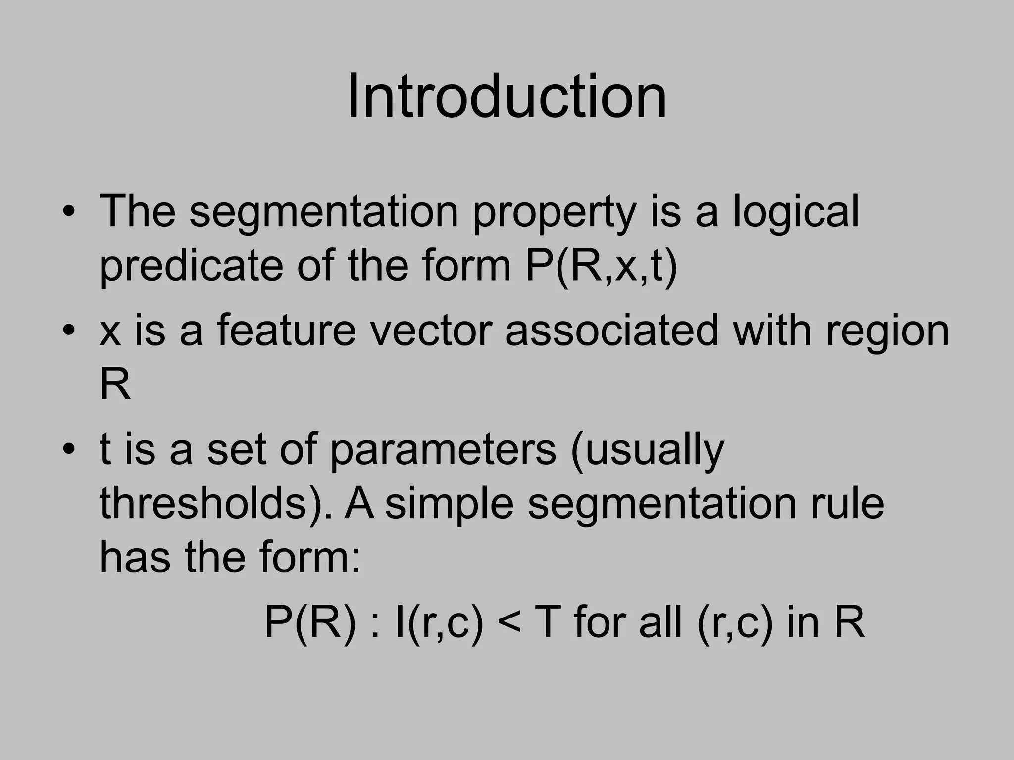 Introduction
• The segmentation property is a logical
predicate of the form P(R,x,t)
• x is a feature vector associated with region
R
• t is a set of parameters (usually
thresholds). A simple segmentation rule
has the form:
P(R) : I(r,c) < T for all (r,c) in R
 