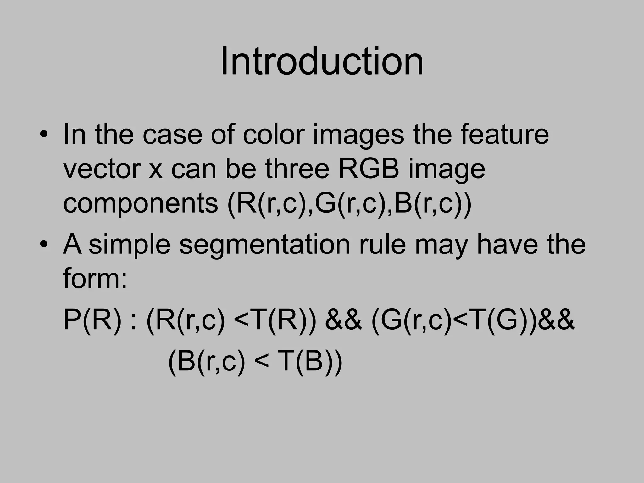 Introduction
• In the case of color images the feature
vector x can be three RGB image
components (R(r,c),G(r,c),B(r,c))
• A simple segmentation rule may have the
form:
P(R) : (R(r,c) <T(R)) && (G(r,c)<T(G))&&
(B(r,c) < T(B))
 