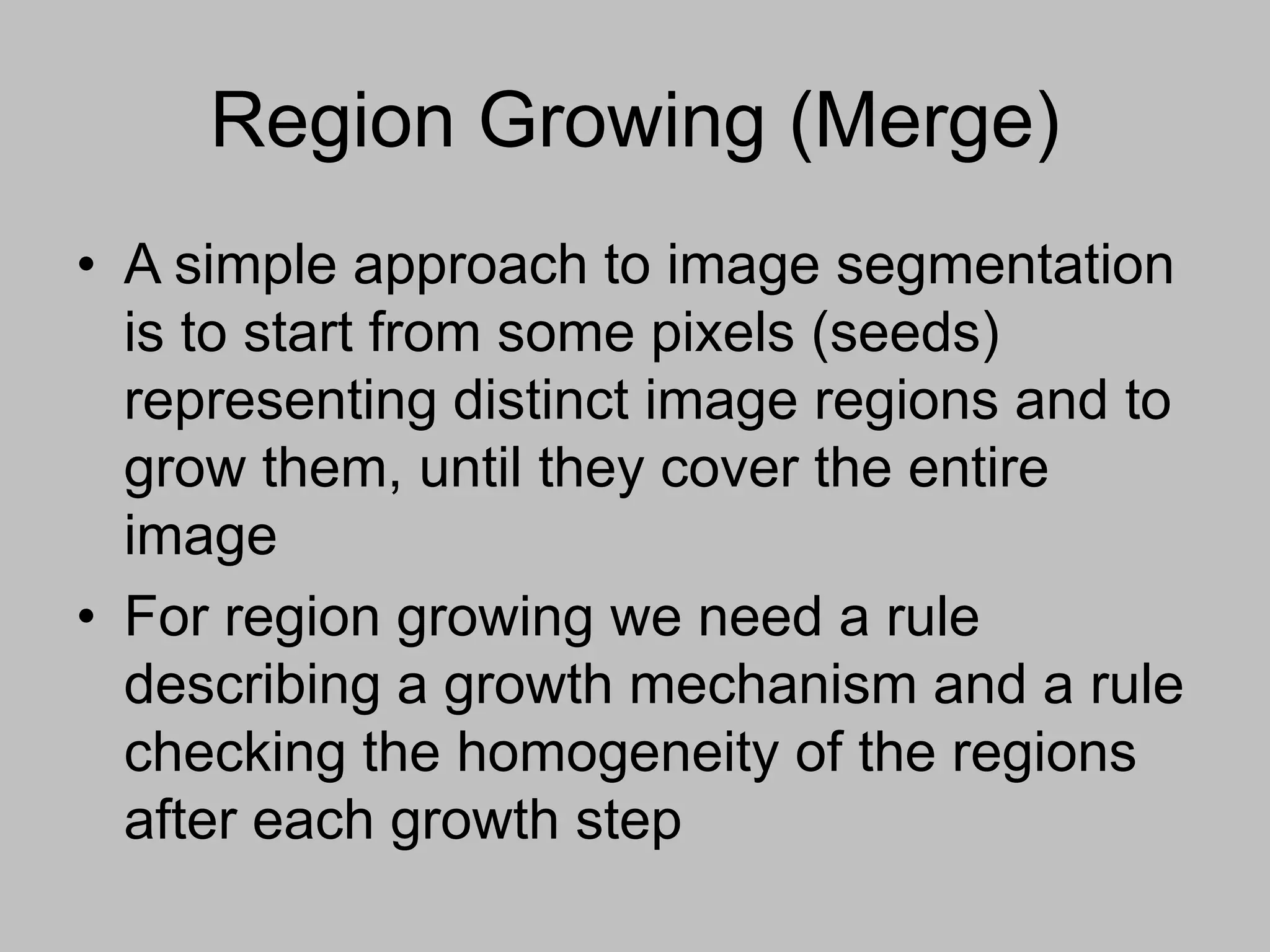 Region Growing (Merge)
• A simple approach to image segmentation
is to start from some pixels (seeds)
representing distinct image regions and to
grow them, until they cover the entire
image
• For region growing we need a rule
describing a growth mechanism and a rule
checking the homogeneity of the regions
after each growth step
 