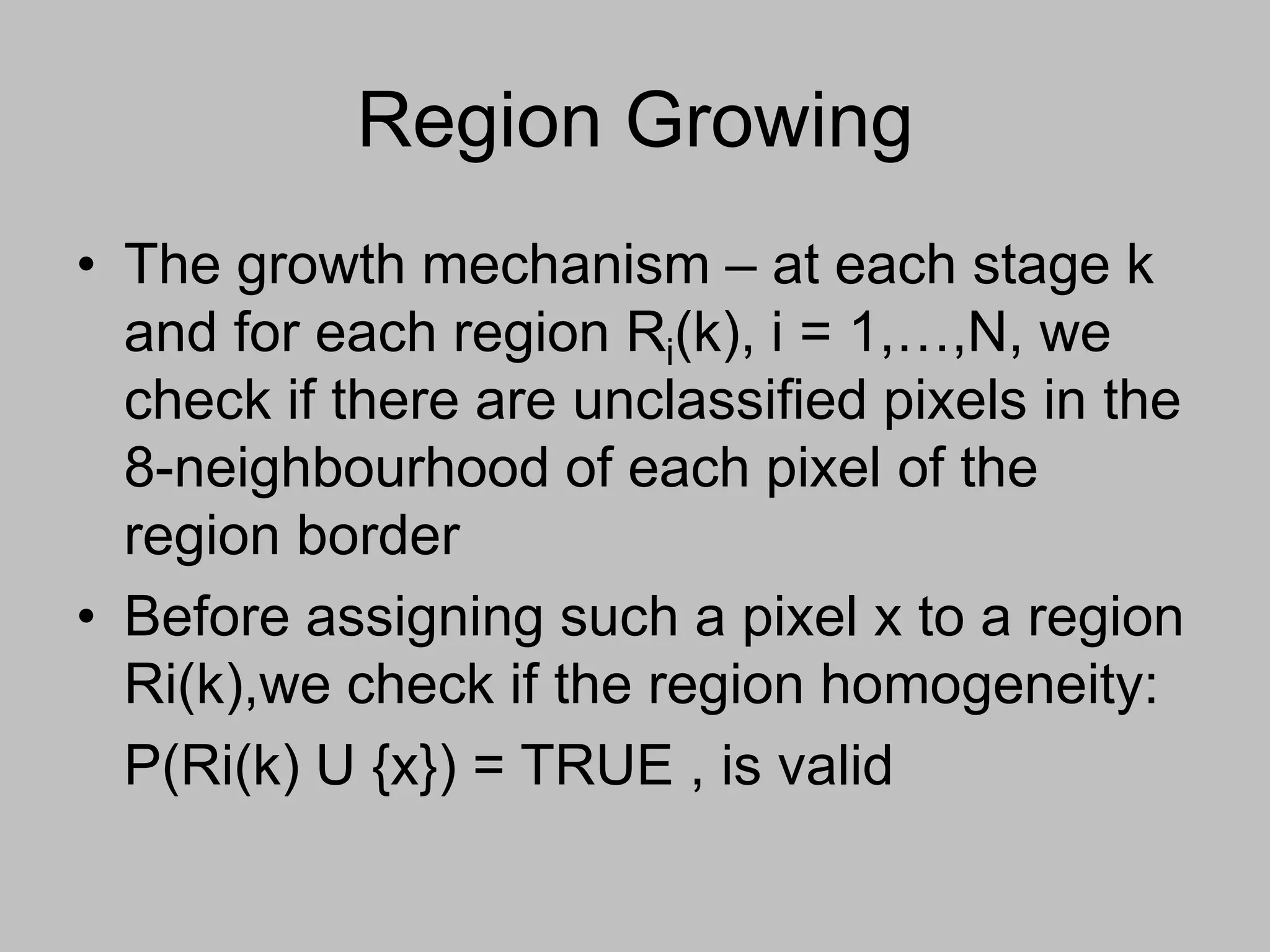Region Growing
• The growth mechanism – at each stage k
and for each region Ri(k), i = 1,…,N, we
check if there are unclassified pixels in the
8-neighbourhood of each pixel of the
region border
• Before assigning such a pixel x to a region
Ri(k),we check if the region homogeneity:
P(Ri(k) U {x}) = TRUE , is valid
 